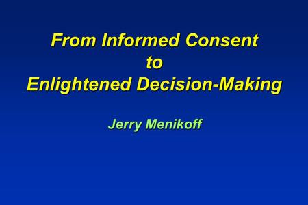 From Informed Consent to Enlightened Decision-Making From Informed Consent to Enlightened Decision-Making Jerry Menikoff.