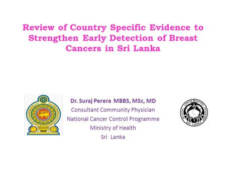 Review of Country Specific Evidence to Strengthen Early Detection of Breast Cancers in Sri Lanka Dr. Suraj Perera MBBS, MSc, MD Consultant Community Physician.