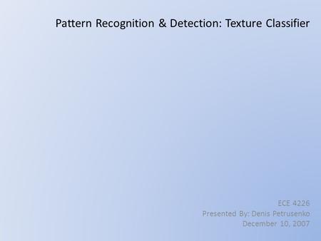 Pattern Recognition & Detection: Texture Classifier ECE 4226 Presented By: Denis Petrusenko December 10, 2007.