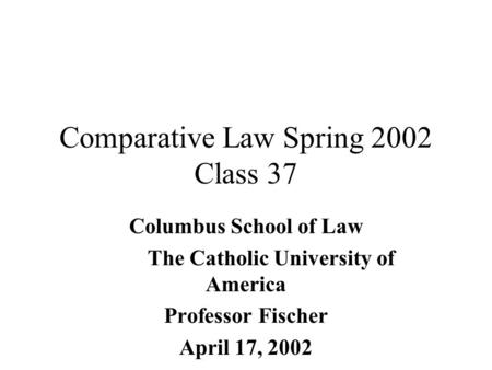 Comparative Law Spring 2002 Class 37 Columbus School of Law The Catholic University of America Professor Fischer April 17, 2002.