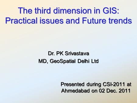 The third dimension in GIS: Practical issues and Future trends Presented during CSI-2011 at Ahmedabad on 02 Dec. 2011 Dr. PK Srivastava MD, GeoSpatial.