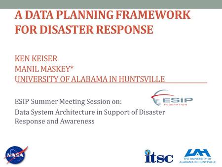 A DATA PLANNING FRAMEWORK FOR DISASTER RESPONSE KEN KEISER MANIL MASKEY* UNIVERSITY OF ALABAMA IN HUNTSVILLE ESIP Summer Meeting Session on: Data System.