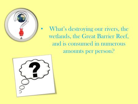 What’s destroying our rivers, the wetlands, the Great Barrier Reef, and is consumed in numerous amounts per person?