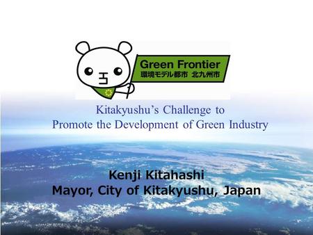 Kitakyushu’s Challenge to Promote the Development of Green Industry Kenji Kitahashi Mayor, City of Kitakyushu, Japan.