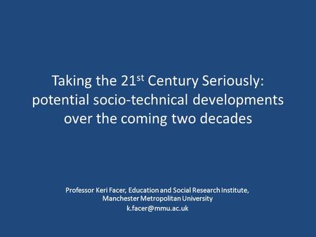 Taking the 21 st Century Seriously: potential socio-technical developments over the coming two decades Professor Keri Facer, Education and Social Research.