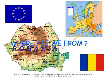 R O M A N I A WHERE ARE WE FROM ? “FIRST STEP TO FIRST JOB – Innovative methods leading YOUTH to a solid career” VS/2012/0017 – VP/2011/010/0563 Kick-off.