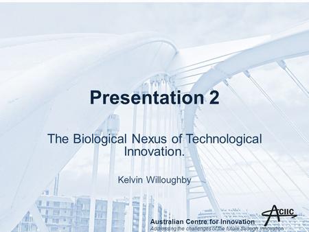 Presentation 2 The Biological Nexus of Technological Innovation. Kelvin Willoughby Australian Centre for Innovation Addressing the challenges of the future.