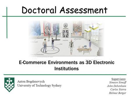 E-Commerce Environments as 3D Electronic Institutions Anton Bogdanovych University of Technology Sydney Doctoral Assessment Supervisors: Simeon Simoff.