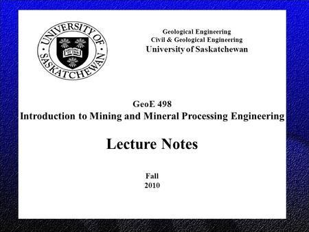 GeoE 498 Introduction to Mining and Mineral Processing Engineering Lecture Notes Fall 2010 Geological Engineering Civil & Geological Engineering University.