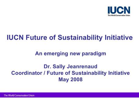 The World Conservation Union IUCN Future of Sustainability Initiative An emerging new paradigm Dr. Sally Jeanrenaud Coordinator / Future of Sustainability.