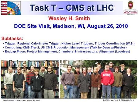 Wesley Smith, U. Wisconsin, August 26, 2010 DOE Review: Task T: CMS at LHC - 1 Task T – CMS at LHC Wesley H. Smith DOE Site Visit, Madison, WI, August.