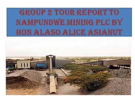 GROUP 2 TOUR REPORT TO NAMPUNDWE MINING PLC BY HON ALASO ALICE ASIANUT.