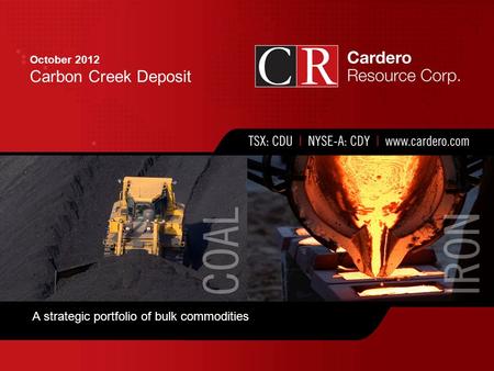 Cardero Resource Corp. | TSX: CDU | NYSE-A: CDY FEB 2012 Corporate Presentation October 2012 Carbon Creek Deposit A strategic portfolio of bulk commodities.