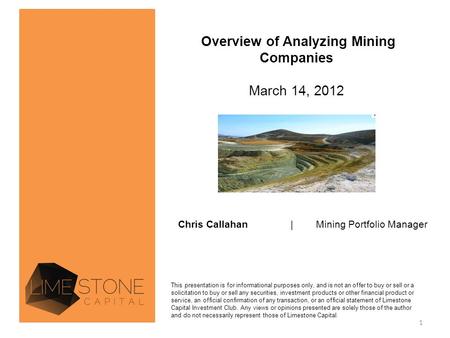 Overview of Analyzing Mining Companies March 14, 2012 Chris Callahan| Mining Portfolio Manager This presentation is for informational purposes only, and.