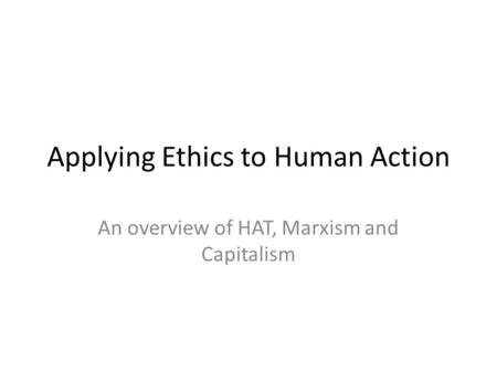 Applying Ethics to Human Action An overview of HAT, Marxism and Capitalism.