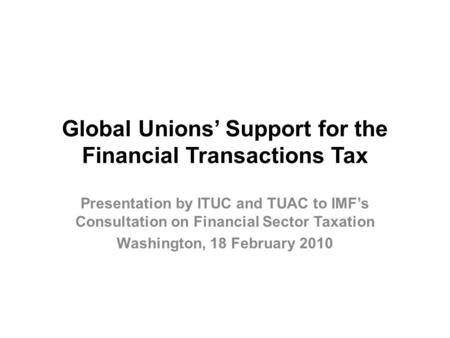 Global Unions’ Support for the Financial Transactions Tax Presentation by ITUC and TUAC to IMF’s Consultation on Financial Sector Taxation Washington,