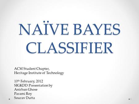 NAÏVE BAYES CLASSIFIER 1 ACM Student Chapter, Heritage Institute of Technology 10 th February, 2012 SIGKDD Presentation by Anirban Ghose Parami Roy Sourav.