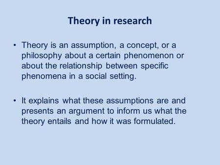 Theory in research Theory is an assumption, a concept, or a philosophy about a certain phenomenon or about the relationship between specific phenomena.