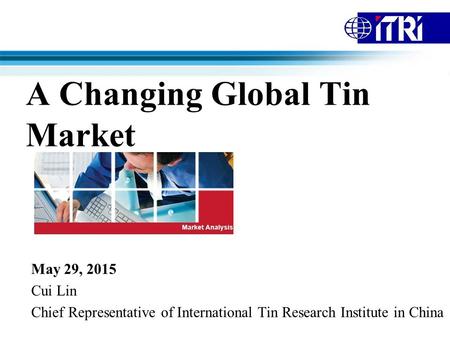 A Changing Global Tin Market May 29, 2015 Cui Lin Chief Representative of International Tin Research Institute in China.