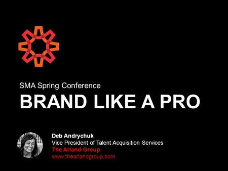 SMA Spring Conference BRAND LIKE A PRO Deb Andrychuk Vice President of Talent Acquisition Services The Arland Group www.thearlandgroup.com.