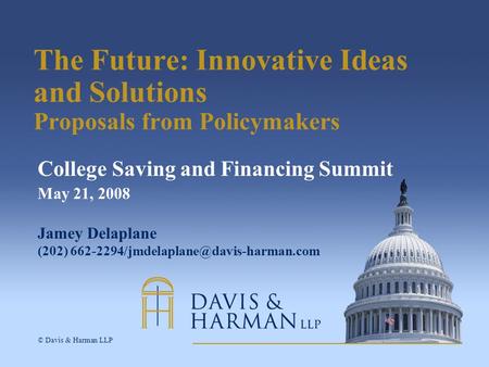 © Davis & Harman LLP The Future: Innovative Ideas and Solutions Proposals from Policymakers College Saving and Financing Summit May 21, 2008 Jamey Delaplane.