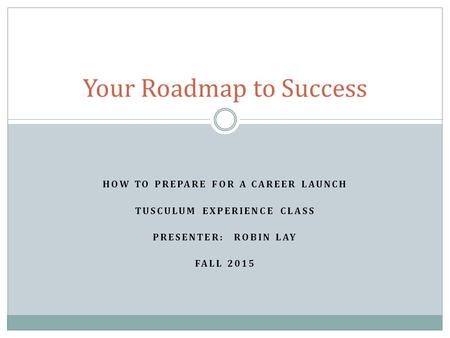 HOW TO PREPARE FOR A CAREER LAUNCH TUSCULUM EXPERIENCE CLASS PRESENTER: ROBIN LAY FALL 2015 Your Roadmap to Success.