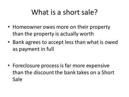 What is a short sale? Homeowner owes more on their property than the property is actually worth Bank agrees to accept less than what is owed as payment.