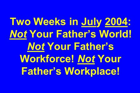 Two Weeks in July 2004: Not Your Father’s World! Not Your Father’s Workforce! Not Your Father’s Workplace!