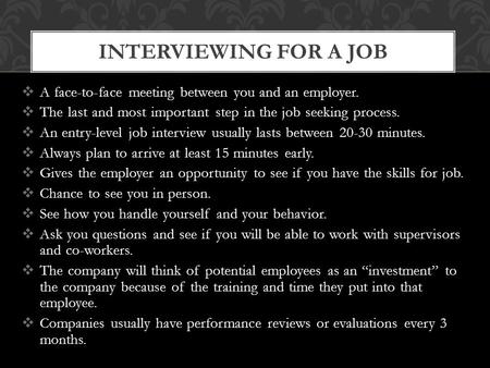  A face-to-face meeting between you and an employer.  The last and most important step in the job seeking process.  An entry-level job interview usually.