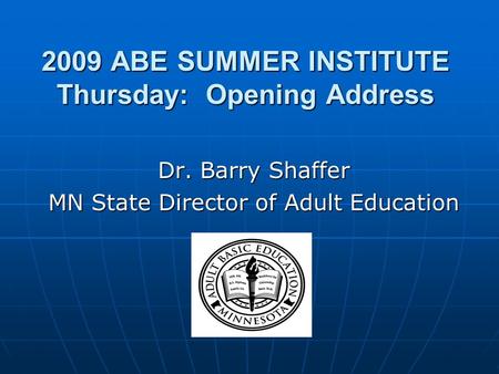 2009 ABE SUMMER INSTITUTE Thursday: Opening Address Dr. Barry Shaffer MN State Director of Adult Education.