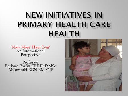 ‘Now More Than Ever’ An International Perspective Professor Barbara Parfitt CBE PhD MSc MCommH RGN RM FNP.