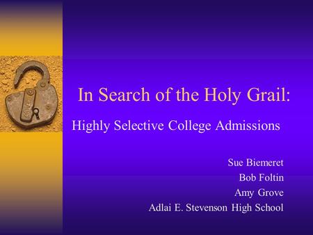 In Search of the Holy Grail: Highly Selective College Admissions Sue Biemeret Bob Foltin Amy Grove Adlai E. Stevenson High School.