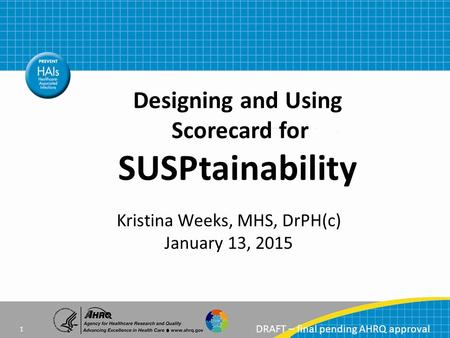 DRAFT – final pending AHRQ approval Kristina Weeks, MHS, DrPH(c) January 13, 2015 Designing and Using Scorecard for SUSPtainability 1.