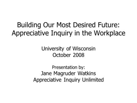 Building Our Most Desired Future: Appreciative Inquiry in the Workplace University of Wisconsin October 2008 Presentation by: Jane Magruder Watkins Appreciative.