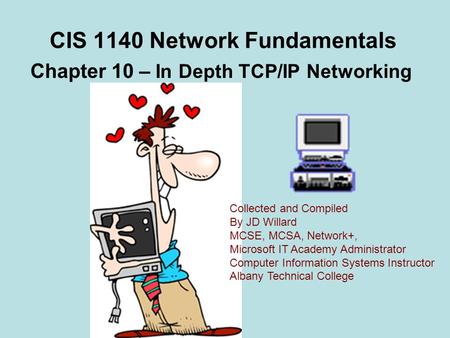 CIS 1140 Network Fundamentals Chapter 10 – In Depth TCP/IP Networking Collected and Compiled By JD Willard MCSE, MCSA, Network+, Microsoft IT Academy Administrator.