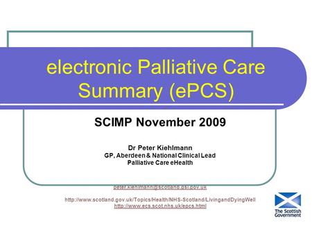 Electronic Palliative Care Summary (ePCS) SCIMP November 2009 Dr Peter Kiehlmann GP, Aberdeen & National Clinical Lead Palliative Care eHealth