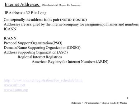 1 Internet Addresses (You should read Chapter 4 in Forouzan) IP Address is 32 Bits Long Conceptually the address is the pair ( NETID, HOSTID ) Addresses.