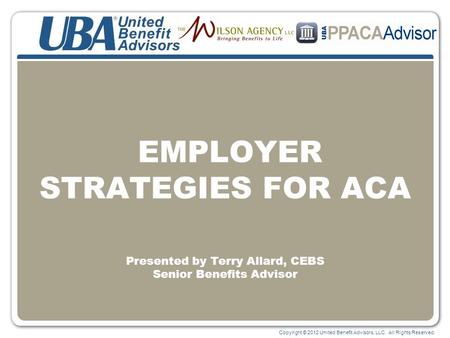 Copyright © 2012 United Benefit Advisors, LLC. All Rights Reserved. EMPLOYER STRATEGIES FOR ACA Presented by Terry Allard, CEBS Senior Benefits Advisor.