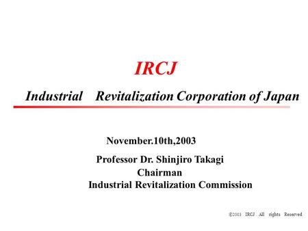 © 2003 IRCJ ． All rights Reserved IRCJ Industrial Revitalization Corporation of Japan November.10th,2003 Professor Dr. Shinjiro Takagi Chairman Industrial.