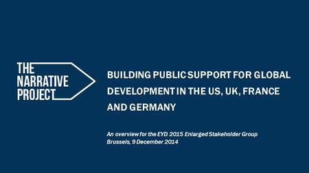 BUILDING PUBLIC SUPPORT FOR GLOBAL DEVELOPMENT IN THE US, UK, FRANCE AND GERMANY An overview for the EYD 2015 Enlarged Stakeholder Group Brussels, 9 December.