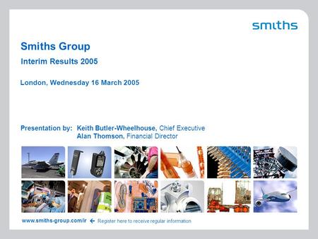 1 Interim Results 2005 Smiths Group Presentation by:Keith Butler-Wheelhouse, Chief Executive Alan Thomson, Financial Director London, Wednesday 16 March.