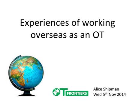 Experiences of working overseas as an OT Alice Shipman Wed 5 th Nov 2014.