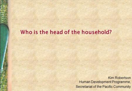 Who is the head of the household? Kim Robertson Human Development Programme, Secretariat of the Pacific Community.