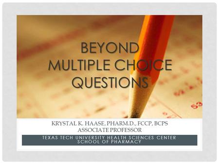 TEXAS TECH UNIVERSITY HEALTH SCIENCES CENTER SCHOOL OF PHARMACY KRYSTAL K. HAASE, PHARM.D., FCCP, BCPS ASSOCIATE PROFESSOR BEYOND MULTIPLE CHOICE QUESTIONS.