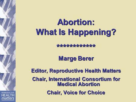 Abortion: What Is Happening? ************ Marge Berer Editor, Reproductive Health Matters Chair, International Consortium for Medical Abortion Chair, Voice.