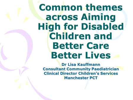 Common themes across Aiming High for Disabled Children and Better Care Better Lives Dr Lisa Kauffmann Consultant Community Paediatrician Clinical Director.