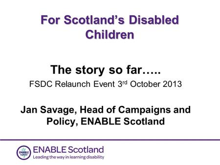 0 For Scotland’s Disabled Children The story so far….. FSDC Relaunch Event 3 rd October 2013 Jan Savage, Head of Campaigns and Policy, ENABLE Scotland.