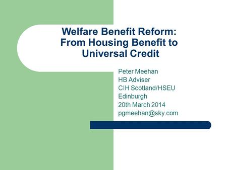 Welfare Benefit Reform: From Housing Benefit to Universal Credit Peter Meehan HB Adviser CIH Scotland/HSEU Edinburgh 20th March 2014