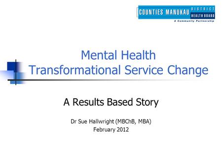 Mental Health Transformational Service Change A Results Based Story Dr Sue Hallwright (MBChB, MBA) February 2012.