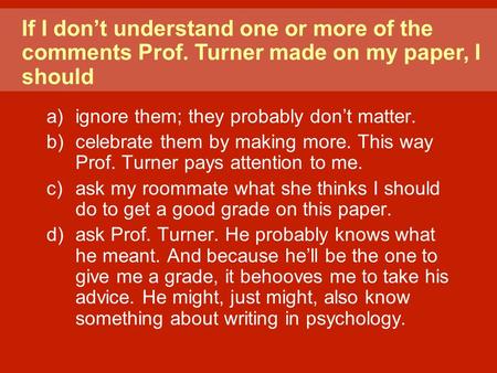 A)ignore them; they probably don’t matter. b)celebrate them by making more. This way Prof. Turner pays attention to me. c)ask my roommate what she thinks.